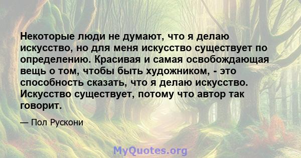 Некоторые люди не думают, что я делаю искусство, но для меня искусство существует по определению. Красивая и самая освобождающая вещь о том, чтобы быть художником, - это способность сказать, что я делаю искусство.