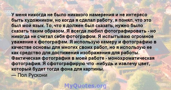 У меня никогда не было никакого намерения и не интересо быть художником, но когда я сделал работу, я понял, что это был мой язык. То, что я должен был сказать, нужно было сказать таким образом. Я всегда любил