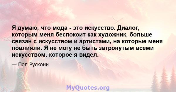 Я думаю, что мода - это искусство. Диалог, которым меня беспокоит как художник, больше связан с искусством и артистами, на которые меня повлияли. Я не могу не быть затронутым всеми искусством, которое я видел.