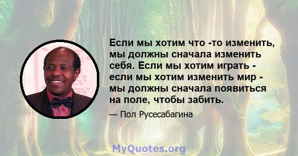 Если мы хотим что -то изменить, мы должны сначала изменить себя. Если мы хотим играть - если мы хотим изменить мир - мы должны сначала появиться на поле, чтобы забить.