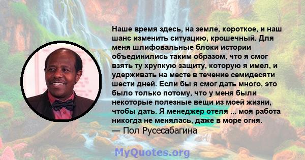 Наше время здесь, на земле, короткое, и наш шанс изменить ситуацию, крошечный. Для меня шлифовальные блоки истории объединились таким образом, что я смог взять ту хрупкую защиту, которую я имел, и удерживать на месте в