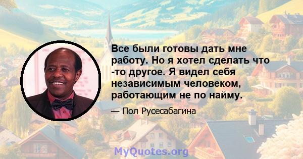 Все были готовы дать мне работу. Но я хотел сделать что -то другое. Я видел себя независимым человеком, работающим не по найму.