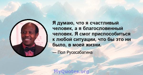 Я думаю, что я счастливый человек, а я благословенный человек. Я смог приспособиться к любой ситуации, что бы это ни было, в моей жизни.