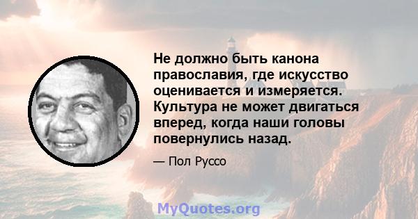 Не должно быть канона православия, где искусство оценивается и измеряется. Культура не может двигаться вперед, когда наши головы повернулись назад.