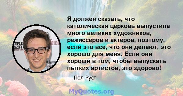 Я должен сказать, что католическая церковь выпустила много великих художников, режиссеров и актеров, поэтому, если это все, что они делают, это хорошо для меня. Если они хороши в том, чтобы выпускать пытких артистов,