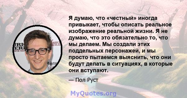 Я думаю, что «честный» иногда привыкает, чтобы описать реальное изображение реальной жизни. Я не думаю, что это обязательно то, что мы делаем. Мы создали этих поддельных персонажей, и мы просто пытаемся выяснить, что