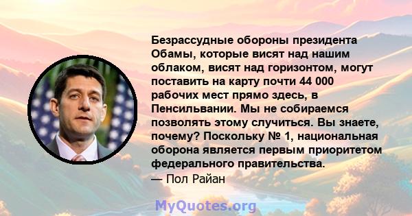 Безрассудные обороны президента Обамы, которые висят над нашим облаком, висят над горизонтом, могут поставить на карту почти 44 000 рабочих мест прямо здесь, в Пенсильвании. Мы не собираемся позволять этому случиться.