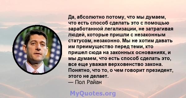 Да, абсолютно потому, что мы думаем, что есть способ сделать это с помощью заработанной легализации, не затрагивая людей, которые пришли с незаконным статусом, незаконно. Мы не хотим давать им преимущество перед теми,