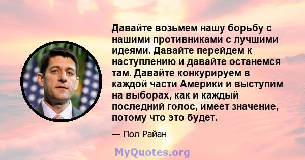 Давайте возьмем нашу борьбу с нашими противниками с лучшими идеями. Давайте перейдем к наступлению и давайте останемся там. Давайте конкурируем в каждой части Америки и выступим на выборах, как и каждый последний голос, 