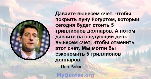 Давайте вынесем счет, чтобы покрыть луну йогуртом, который сегодня будет стоить 5 триллионов долларов. А потом давайте на следующий день вынесем счет, чтобы отменить этот счет. Мы могли бы сэкономить 5 триллионов