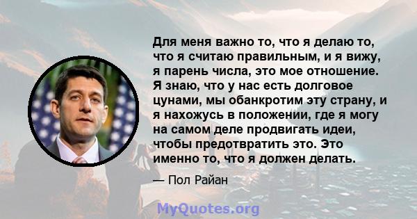 Для меня важно то, что я делаю то, что я считаю правильным, и я вижу, я парень числа, это мое отношение. Я знаю, что у нас есть долговое цунами, мы обанкротим эту страну, и я нахожусь в положении, где я могу на самом