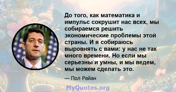 До того, как математика и импульс сокрушит нас всех, мы собираемся решить экономические проблемы этой страны. И я собираюсь выровнять с вами: у нас не так много времени. Но если мы серьезны и умны, и мы ведем, мы можем