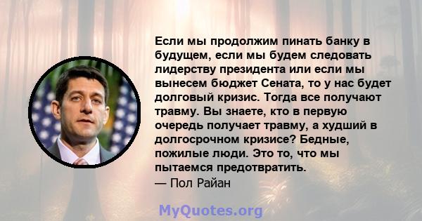 Если мы продолжим пинать банку в будущем, если мы будем следовать лидерству президента или если мы вынесем бюджет Сената, то у нас будет долговый кризис. Тогда все получают травму. Вы знаете, кто в первую очередь