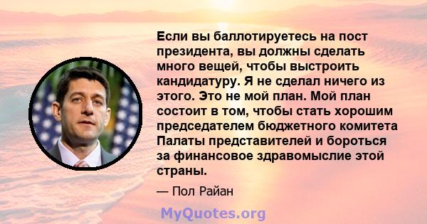 Если вы баллотируетесь на пост президента, вы должны сделать много вещей, чтобы выстроить кандидатуру. Я не сделал ничего из этого. Это не мой план. Мой план состоит в том, чтобы стать хорошим председателем бюджетного