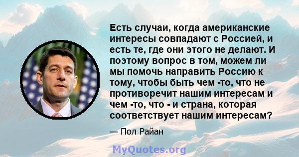 Есть случаи, когда американские интересы совпадают с Россией, и есть те, где они этого не делают. И поэтому вопрос в том, можем ли мы помочь направить Россию к тому, чтобы быть чем -то, что не противоречит нашим