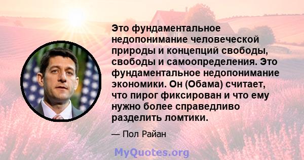 Это фундаментальное недопонимание человеческой природы и концепций свободы, свободы и самоопределения. Это фундаментальное недопонимание экономики. Он (Обама) считает, что пирог фиксирован и что ему нужно более