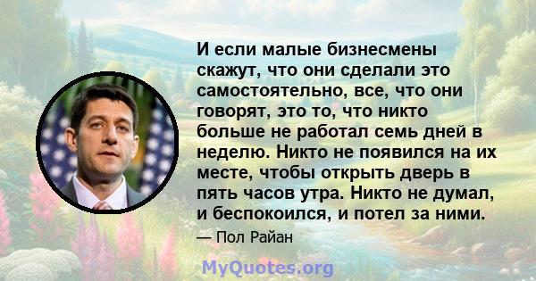 И если малые бизнесмены скажут, что они сделали это самостоятельно, все, что они говорят, это то, что никто больше не работал семь дней в неделю. Никто не появился на их месте, чтобы открыть дверь в пять часов утра.