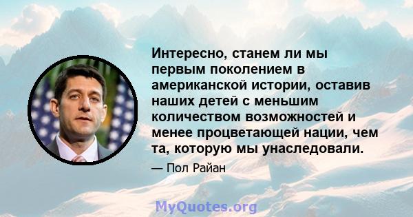 Интересно, станем ли мы первым поколением в американской истории, оставив наших детей с меньшим количеством возможностей и менее процветающей нации, чем та, которую мы унаследовали.