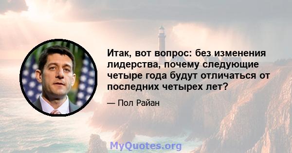 Итак, вот вопрос: без изменения лидерства, почему следующие четыре года будут отличаться от последних четырех лет?