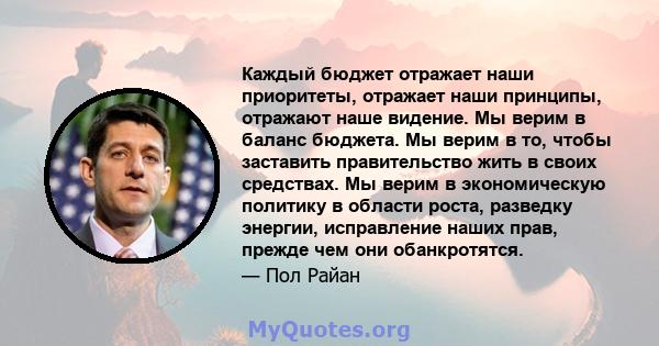 Каждый бюджет отражает наши приоритеты, отражает наши принципы, отражают наше видение. Мы верим в баланс бюджета. Мы верим в то, чтобы заставить правительство жить в своих средствах. Мы верим в экономическую политику в