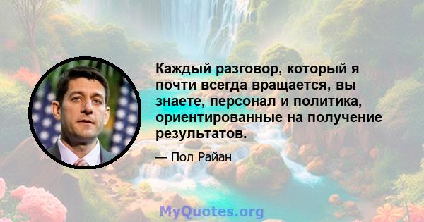 Каждый разговор, который я почти всегда вращается, вы знаете, персонал и политика, ориентированные на получение результатов.