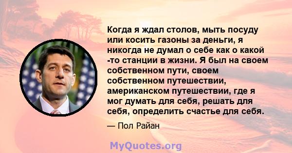 Когда я ждал столов, мыть посуду или косить газоны за деньги, я никогда не думал о себе как о какой -то станции в жизни. Я был на своем собственном пути, своем собственном путешествии, американском путешествии, где я