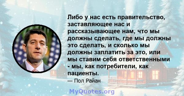 Либо у нас есть правительство, заставляющее нас и рассказывающее нам, что мы должны сделать, где мы должны это сделать, и сколько мы должны заплатить за это, или мы ставим себя ответственными - мы, как потребители, как