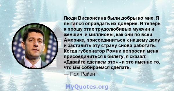 Люди Висконсина были добры ко мне. Я пытался оправдать их доверие. И теперь я прошу этих трудолюбивых мужчин и женщин, и миллионы, как они по всей Америке, присоединиться к нашему делу и заставить эту страну снова