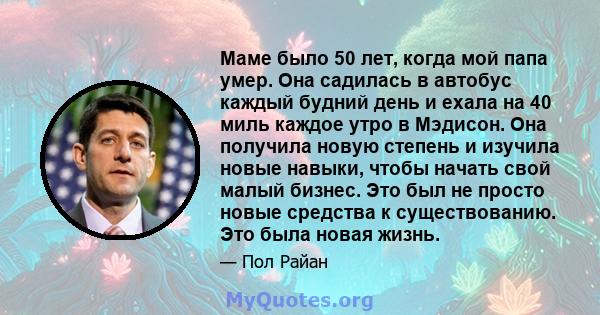 Маме было 50 лет, когда мой папа умер. Она садилась в автобус каждый будний день и ехала на 40 миль каждое утро в Мэдисон. Она получила новую степень и изучила новые навыки, чтобы начать свой малый бизнес. Это был не