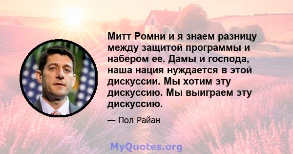 Митт Ромни и я знаем разницу между защитой программы и набером ее. Дамы и господа, наша нация нуждается в этой дискуссии. Мы хотим эту дискуссию. Мы выиграем эту дискуссию.