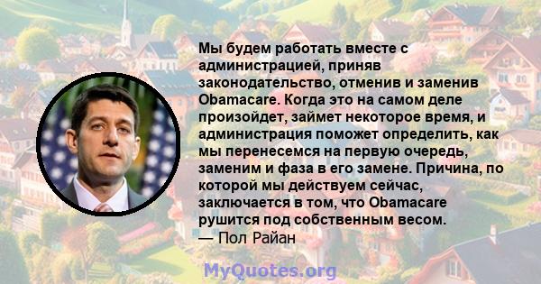 Мы будем работать вместе с администрацией, приняв законодательство, отменив и заменив Obamacare. Когда это на самом деле произойдет, займет некоторое время, и администрация поможет определить, как мы перенесемся на