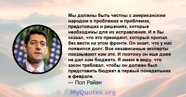 Мы должны быть честны с американским народом о проблемах и проблемах, предстоящих и решениях, которые необходимы для их исправления. И я бы сказал, что это президент, который пропал без вести на этом фронте. Он знает,