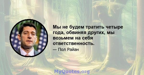 Мы не будем тратить четыре года, обвиняя других, мы возьмем на себя ответственность.