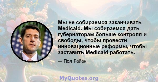 Мы не собираемся заканчивать Medicaid. Мы собираемся дать губернаторам больше контроля и свободы, чтобы провести инновационные реформы, чтобы заставить Medicaid работать.