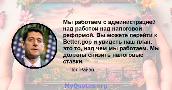 Мы работаем с администрацией над работой над налоговой реформой. Вы можете перейти к Better.gop и увидеть наш план, это то, над чем мы работаем. Мы должны снизить налоговые ставки.