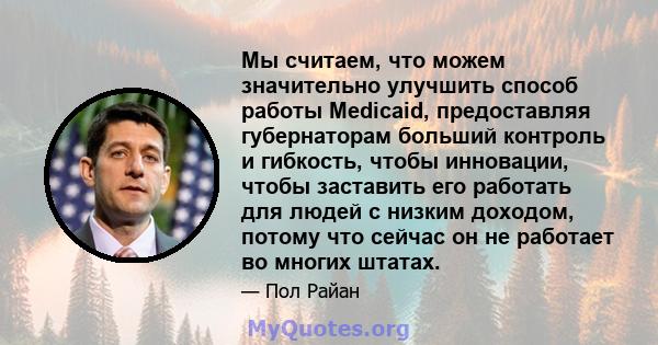 Мы считаем, что можем значительно улучшить способ работы Medicaid, предоставляя губернаторам больший контроль и гибкость, чтобы инновации, чтобы заставить его работать для людей с низким доходом, потому что сейчас он не 