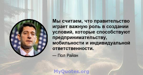 Мы считаем, что правительство играет важную роль в создании условий, которые способствуют предпринимательству, мобильности и индивидуальной ответственности.