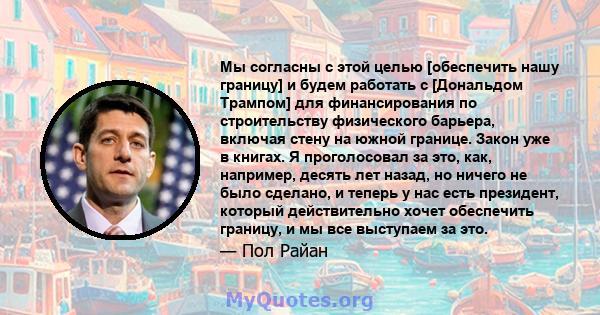 Мы согласны с этой целью [обеспечить нашу границу] и будем работать с [Дональдом Трампом] для финансирования по строительству физического барьера, включая стену на южной границе. Закон уже в книгах. Я проголосовал за