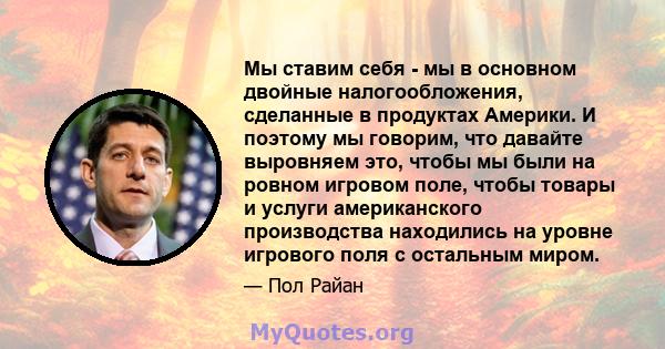 Мы ставим себя - мы в основном двойные налогообложения, сделанные в продуктах Америки. И поэтому мы говорим, что давайте выровняем это, чтобы мы были на ровном игровом поле, чтобы товары и услуги американского