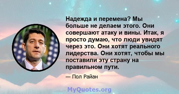 Надежда и перемена? Мы больше не делаем этого. Они совершают атаку и вины. Итак, я просто думаю, что люди увидят через это. Они хотят реального лидерства. Они хотят, чтобы мы поставили эту страну на правильном пути.