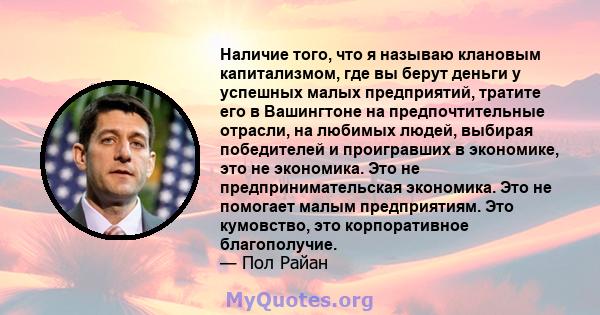 Наличие того, что я называю клановым капитализмом, где вы берут деньги у успешных малых предприятий, тратите его в Вашингтоне на предпочтительные отрасли, на любимых людей, выбирая победителей и проигравших в экономике, 