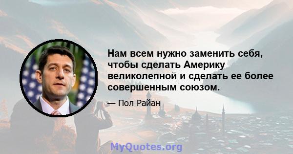 Нам всем нужно заменить себя, чтобы сделать Америку великолепной и сделать ее более совершенным союзом.