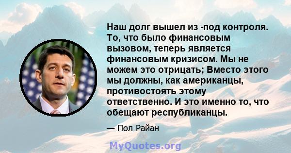 Наш долг вышел из -под контроля. То, что было финансовым вызовом, теперь является финансовым кризисом. Мы не можем это отрицать; Вместо этого мы должны, как американцы, противостоять этому ответственно. И это именно то, 