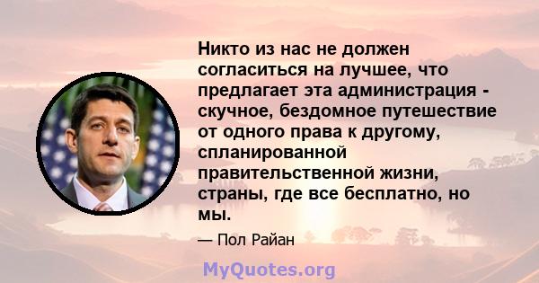 Никто из нас не должен согласиться на лучшее, что предлагает эта администрация - скучное, бездомное путешествие от одного права к другому, спланированной правительственной жизни, страны, где все бесплатно, но мы.