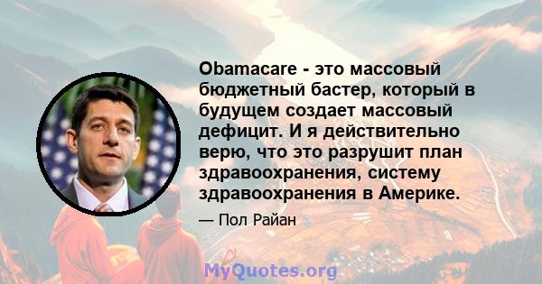 Obamacare - это массовый бюджетный бастер, который в будущем создает массовый дефицит. И я действительно верю, что это разрушит план здравоохранения, систему здравоохранения в Америке.