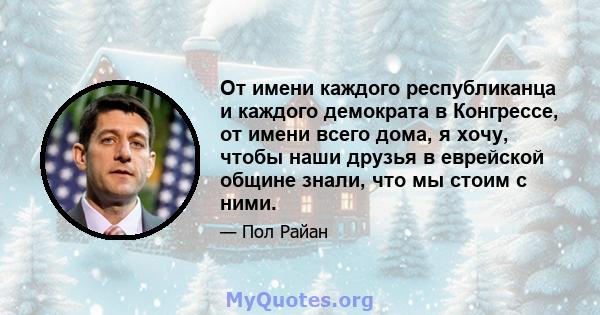 От имени каждого республиканца и каждого демократа в Конгрессе, от имени всего дома, я хочу, чтобы наши друзья в еврейской общине знали, что мы стоим с ними.