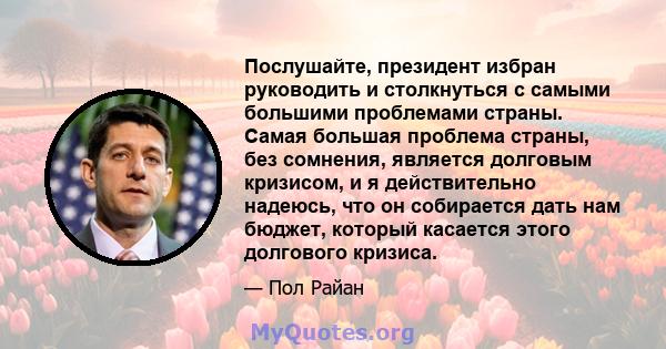 Послушайте, президент избран руководить и столкнуться с самыми большими проблемами страны. Самая большая проблема страны, без сомнения, является долговым кризисом, и я действительно надеюсь, что он собирается дать нам