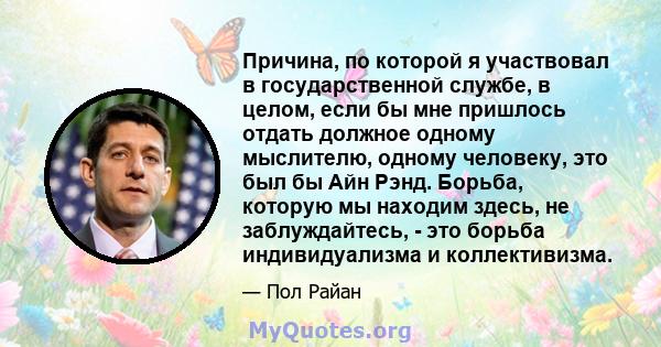 Причина, по которой я участвовал в государственной службе, в целом, если бы мне пришлось отдать должное одному мыслителю, одному человеку, это был бы Айн Рэнд. Борьба, которую мы находим здесь, не заблуждайтесь, - это