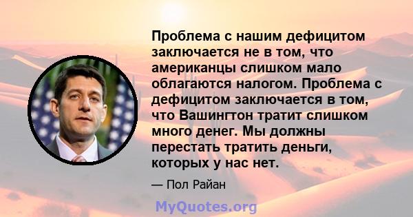 Проблема с нашим дефицитом заключается не в том, что американцы слишком мало облагаются налогом. Проблема с дефицитом заключается в том, что Вашингтон тратит слишком много денег. Мы должны перестать тратить деньги,