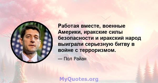 Работая вместе, военные Америки, иракские силы безопасности и иракский народ выиграли серьезную битву в войне с терроризмом.